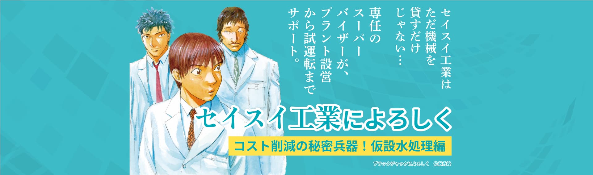 セイスイ工業はただ貸すだけじゃない…専任のスーパーバイザーが、プラント設営から試運転までサポート。セイスイ工業によろしく コスト削減の秘密兵器!仮設水処理編 ブラックジャックによろしく 佐藤秀峰