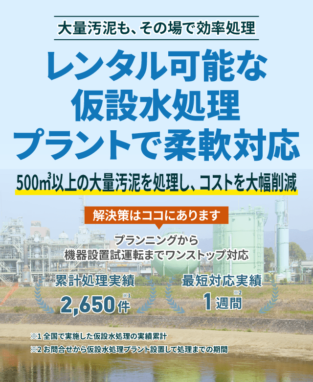 大量汚泥も、その場で効率処理 レンタル可能な仮設水処理プラントで柔軟対応 500㎥以上の大量汚泥を処理し、コストを大幅削減 プランニングから機械設備試運転までワンストップ対応 累計処理実績2650件 最短対応実績1週間