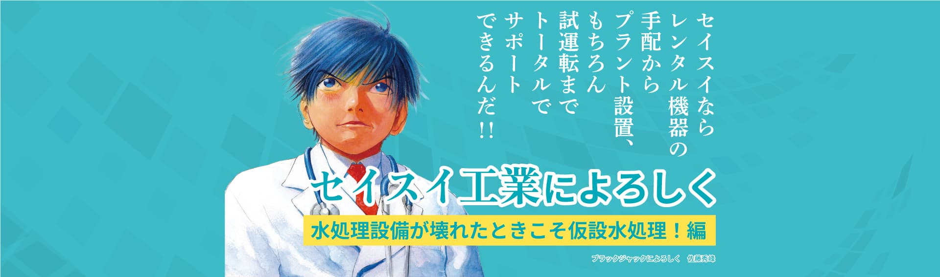 セイスイならレンタル機器の手配からプラント設置、もちろん試運転までトータルでサポートできるんだ!!セイスイ工業によろしく 水処理設備が壊れた仮設水処理!編 ブラックジャックによろしく 佐藤秀峰