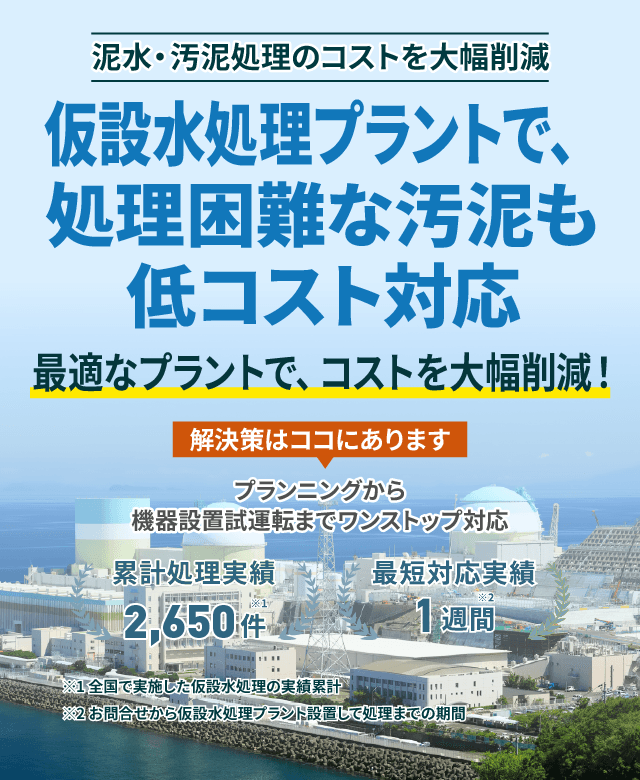 泥水・汚泥処理のコストを大幅削減 仮設水処理プラントで、処理困難な汚泥も低コスト対応 最適なプラントで、コストを大幅削減! プランニングから機械設備試運転までワンストップ対応 累計処理実績2650件 最短対応実績1週間
