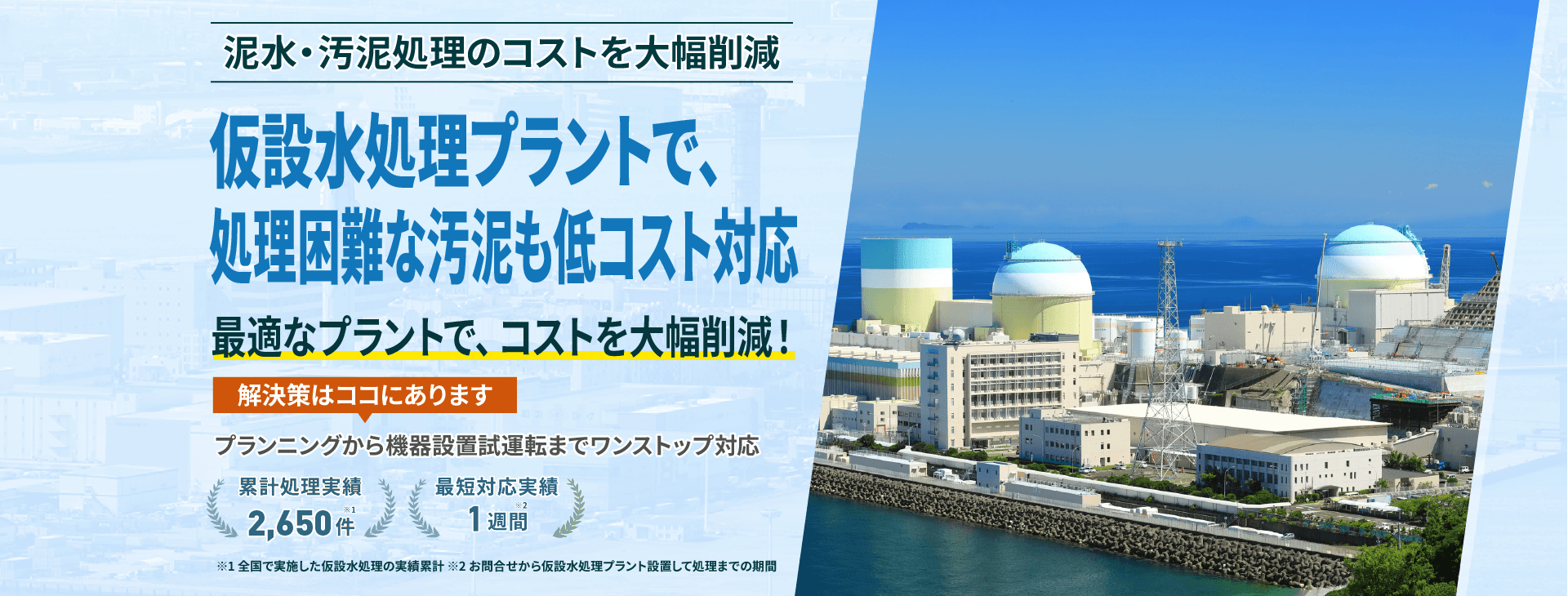 泥水・汚泥処理のコストを大幅削減 仮設水処理プラントで、処理困難な汚泥も低コスト対応 最適なプラントで、コストを大幅削減! プランニングから機械設備試運転までワンストップ対応 累計処理実績2650件 最短対応実績1週間