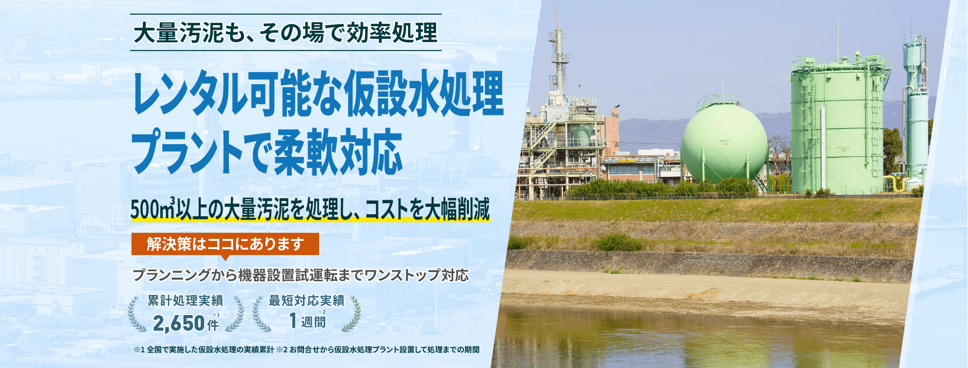 大量汚泥も、その場で効率処理 レンタル可能な仮設水処理プラントで柔軟対応 500㎥以上の大量汚泥を処理し、コストを大幅削減 プランニングから機械設備試運転までワンストップ対応 累計処理実績2650件 最短対応実績1週間