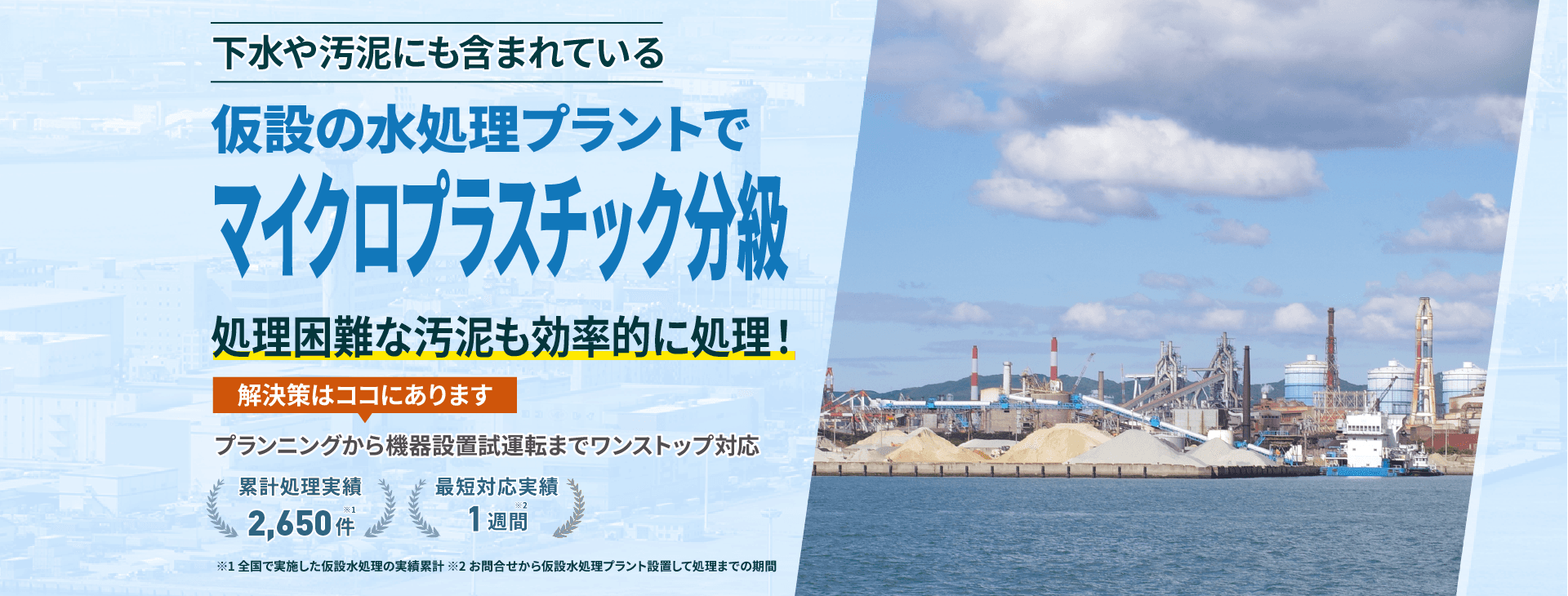 下水や汚泥にも含まれているマイクロプラスチック分級 仮設の水処理プラントで処理困難な汚泥もスムーズに対応 プランニングから機械設置試運転までワンストップ対応 累計処理実績2650件 最短対応実績1週間