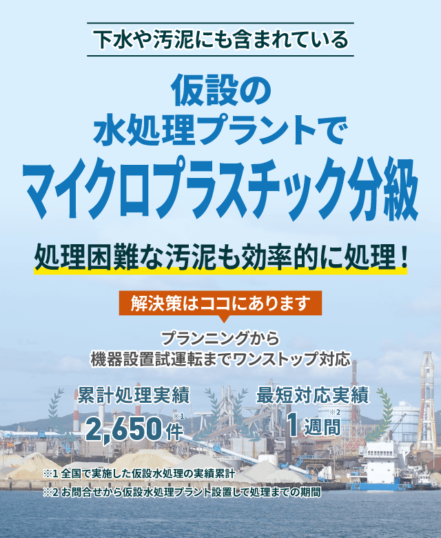 下水や汚泥にも含まれているマイクロプラスチック分級 仮設の水処理プラントで処理困難な汚泥もスムーズに対応 プランニングから機械設置試運転までワンストップ対応 累計処理実績2650件 最短対応実績1週間