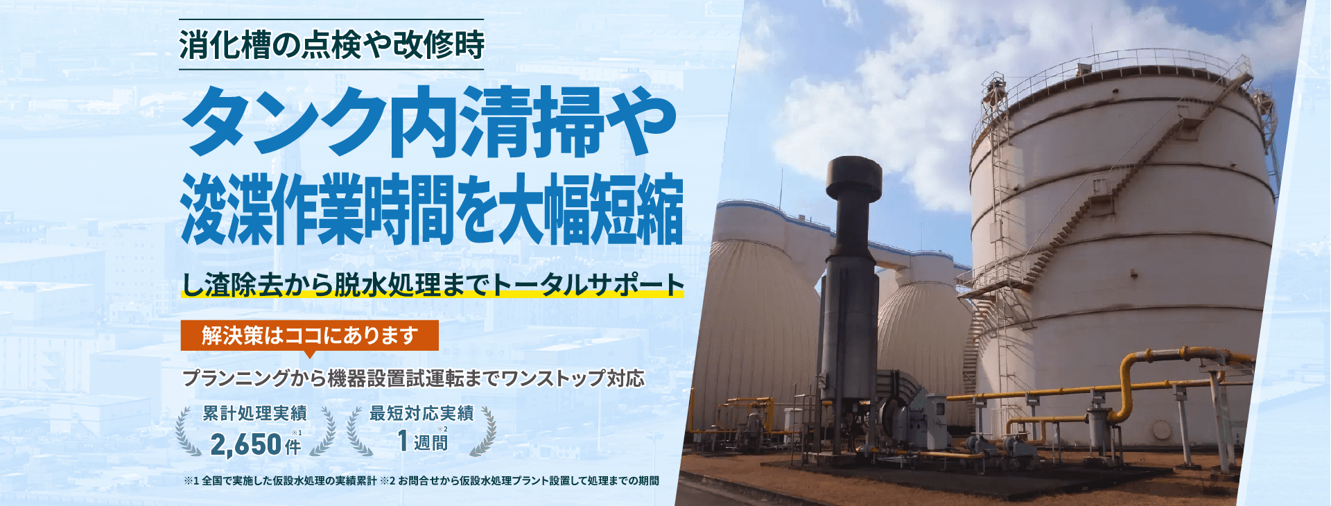 タンク内清掃や浚渫作業時間を大幅短縮 し渣除去から脱水処理までトータルサポート プランニングから機械設置試運転までワンストップ対応 累計処理実績2600件 最短対応実績1週間