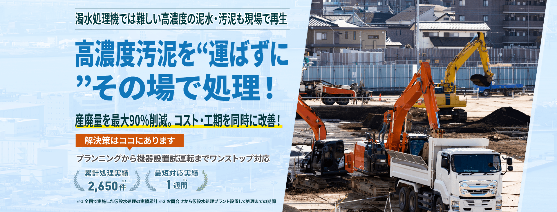 濁水処理機では難しい高濃度の泥水・汚泥も現場で再生 高濃度汚泥を“運ばずに”その場で処理! 産廃量を最大90%削減。コスト・工期を同時に改善!プランニングから機械設備試運転までワンストップ対応 累計処理実績2650件 最短対応実績1週間